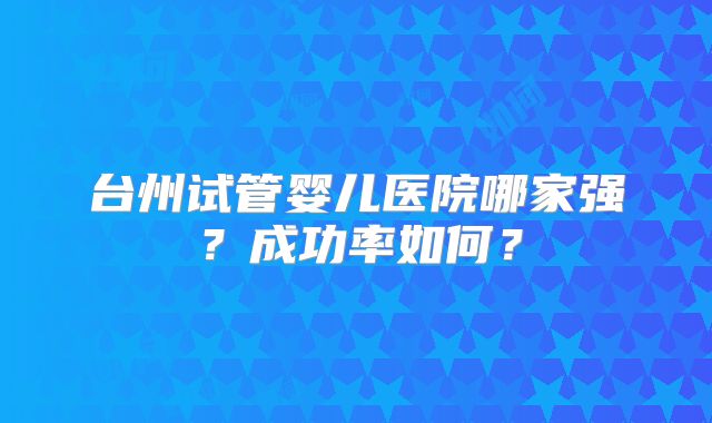 台州试管婴儿医院哪家强?成功率如何?