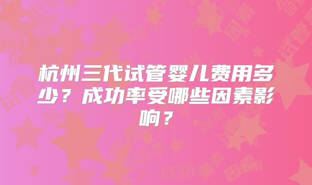 杭州三代试管婴儿费用多少？成功率受哪些因素影响？