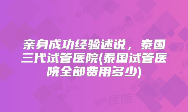 亲身成功经验述说,泰国三代试管医院(泰国试管医院全部费用多少)