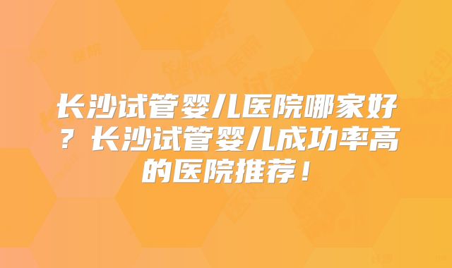 长沙试管婴儿医院哪家好?长沙试管婴儿成功率高的医院推荐!