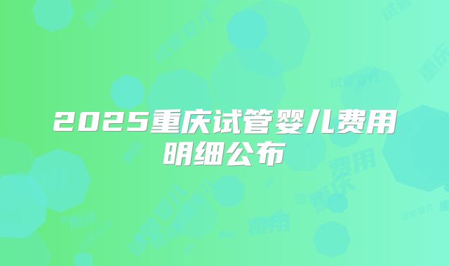 2025重庆试管婴儿费用明细公布
