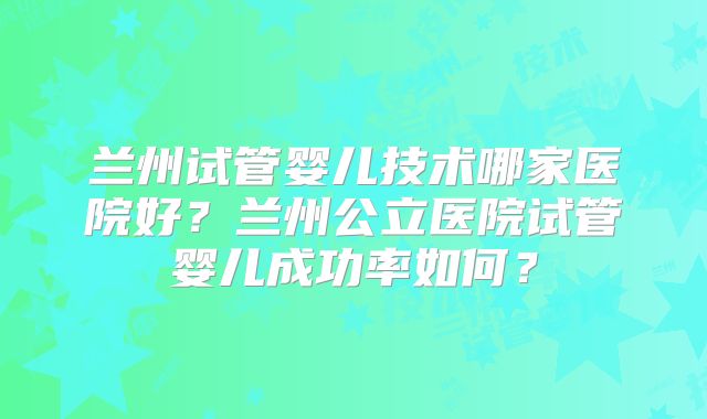 兰州试管婴儿技术哪家医院好?兰州公立医院试管婴儿成功率如何?