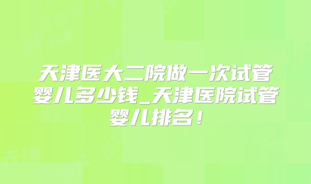 天津医大二院做一次试管婴儿多少钱_天津医院试管婴儿排名！