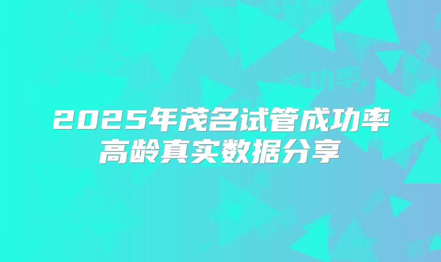 2025年茂名试管成功率高龄真实数据分享
