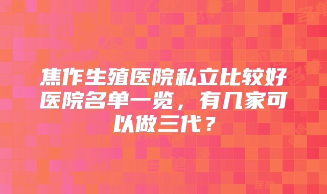 焦作生殖医院私立比较好医院名单一览,有几家可以做三代?