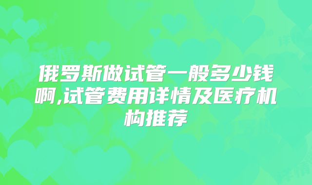 俄罗斯做试管一般多少钱啊,试管费用详情及医疗机构推荐