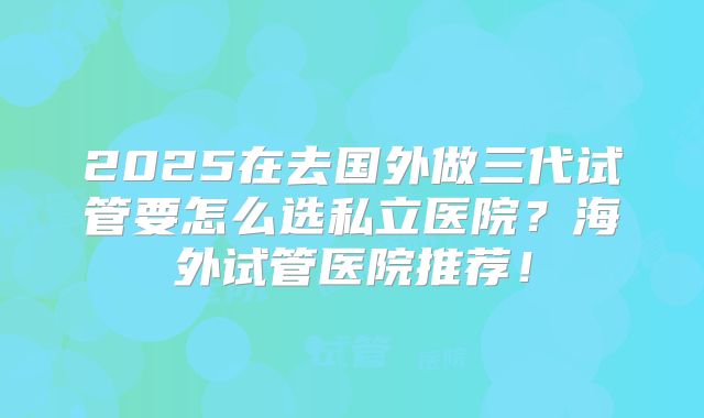 2025在去国外做三代试管要怎么选私立医院?海外试管医院推荐!