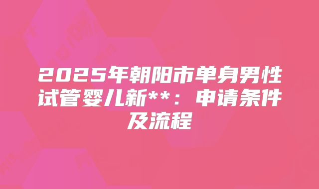 2025年朝阳市单身男性试管婴儿新**：申请条件及流程