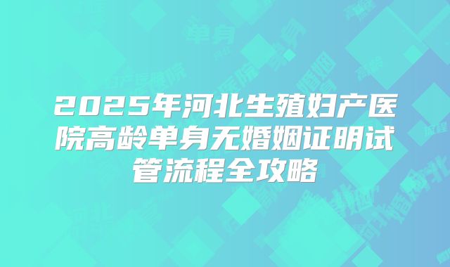 2025年河北生殖妇产医院高龄单身无婚姻证明试管流程全攻略