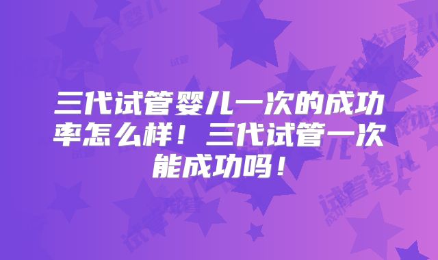 三代试管婴儿一次的成功率怎么样！三代试管一次能成功吗！
