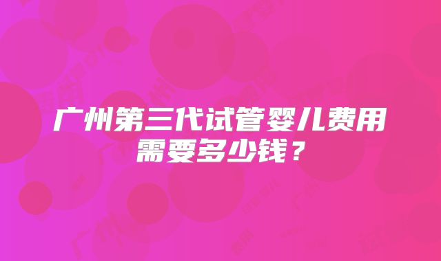 广州第三代试管婴儿费用需要多少钱？