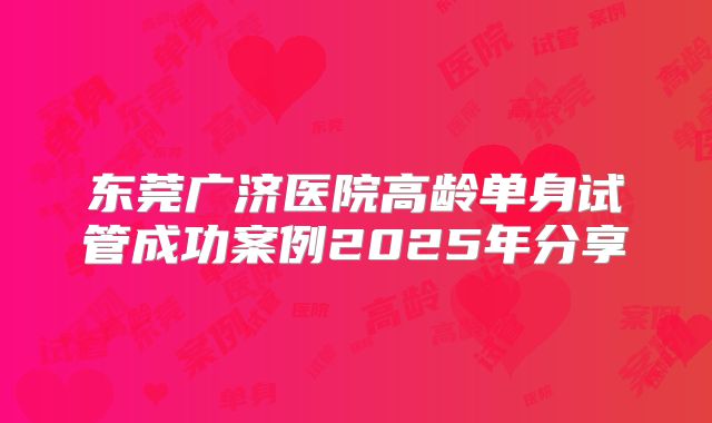 东莞广济医院高龄单身试管成功案例2025年分享