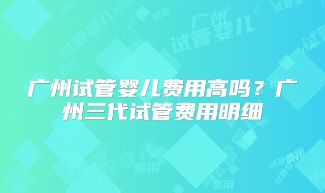广州试管婴儿费用高吗？广州三代试管费用明细