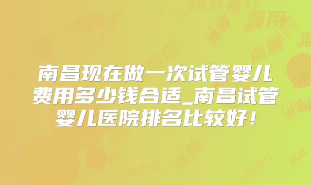 南昌现在做一次试管婴儿费用多少钱合适_南昌试管婴儿医院排名比较好!