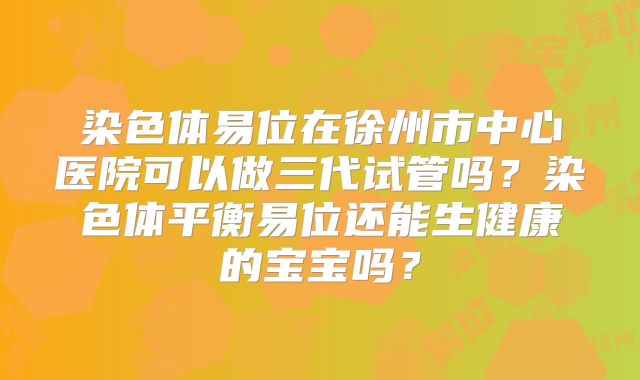 染色体易位在徐州市中心医院可以做三代试管吗?染色体平衡易位还能生健康的宝宝吗?