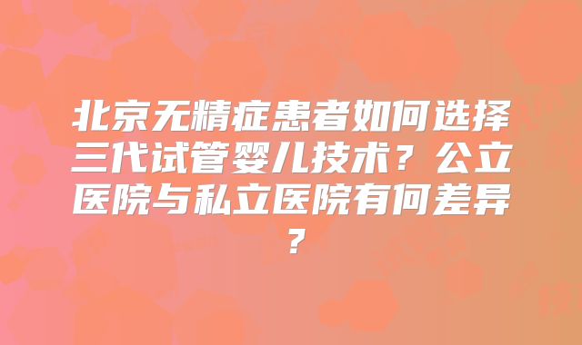 北京无精症患者如何选择三代试管婴儿技术?公立医院与私立医院有何差异?