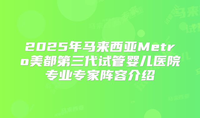 2025年马来西亚Metro美都第三代试管婴儿医院专业专家阵容介绍