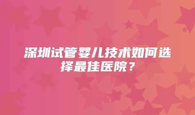 深圳试管婴儿技术如何选择最佳医院?