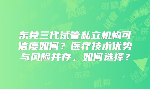 东莞三代试管私立机构可信度如何？医疗技术优势与风险并存，如何选择？