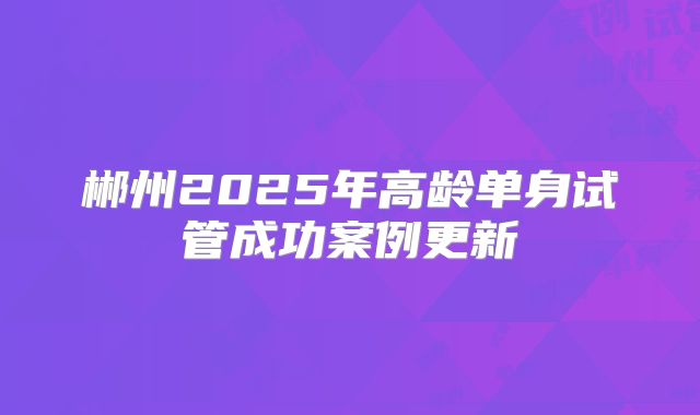 郴州2025年高龄单身试管成功案例更新
