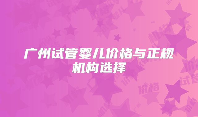 广州试管婴儿价格与正规机构选择