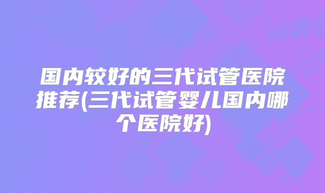 国内较好的三代试管医院推荐(三代试管婴儿国内哪个医院好)