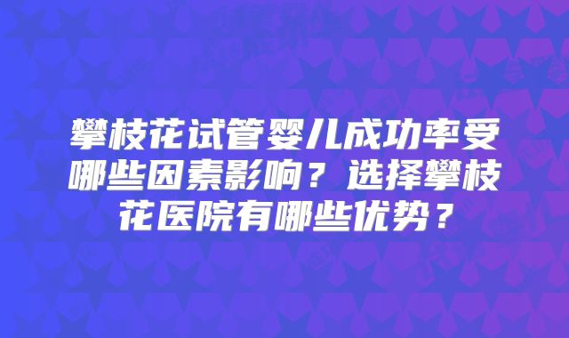 攀枝花试管婴儿成功率受哪些因素影响?选择攀枝花医院有哪些优势?