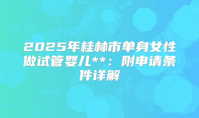 2025年桂林市单身女性做试管婴儿**：附申请条件详解