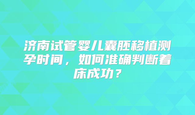 济南试管婴儿囊胚移植测孕时间,如何准确判断着床成功?