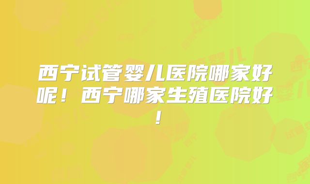 西宁试管婴儿医院哪家好呢！西宁哪家生殖医院好！