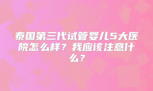 泰国第三代试管婴儿5大医院怎么样?我应该注意什么?