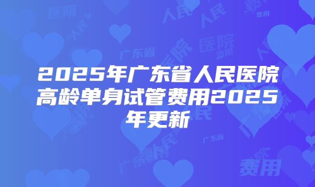 2025年广东省人民医院高龄单身试管费用2025年更新