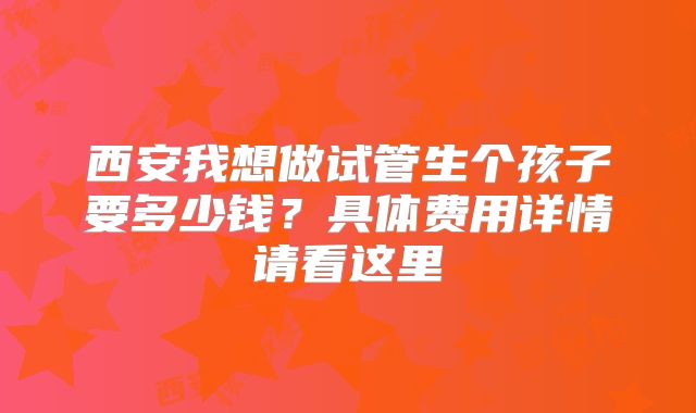 西安我想做试管生个孩子要多少钱?具体费用详情请看这里