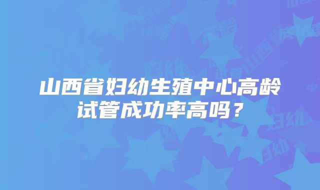山西省妇幼生殖中心高龄试管成功率高吗？