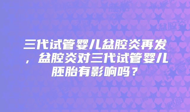 三代试管婴儿盆腔炎再发,盆腔炎对三代试管婴儿胚胎有影响吗?