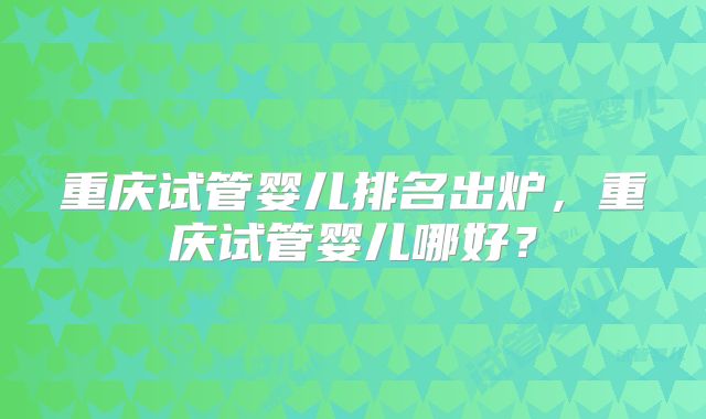 重庆试管婴儿排名出炉,重庆试管婴儿哪好?