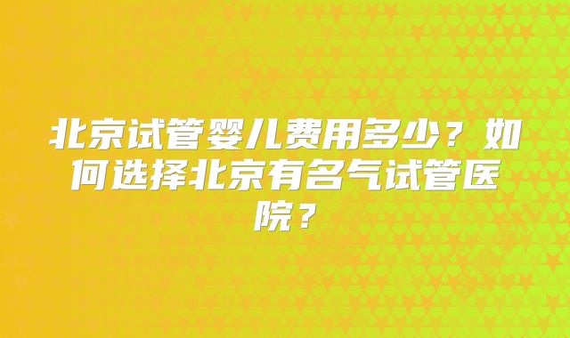 北京试管婴儿费用多少?如何选择北京有名气试管医院?