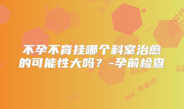 不孕不育挂哪个科室治愈的可能性大吗?-孕前检查