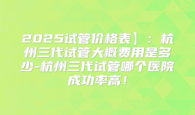 2025试管价格表】：杭州三代试管大概费用是多少-杭州三代试管哪个医院成功率高！
