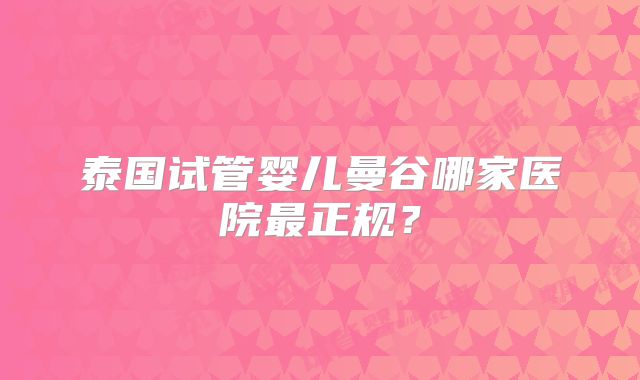 泰国试管婴儿曼谷哪家医院最正规？