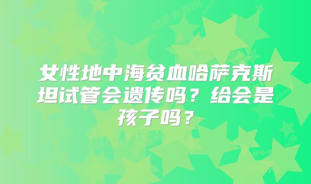 女性地中海贫血哈萨克斯坦试管会遗传吗?给会是孩子吗?