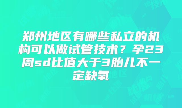 郑州地区有哪些私立的机构可以做试管技术?孕23周sd比值大于3胎儿不一定缺氧