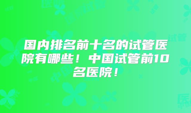 国内排名前十名的试管医院有哪些！中国试管前10名医院！
