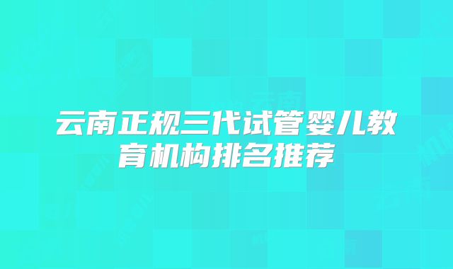 云南正规三代试管婴儿教育机构排名推荐