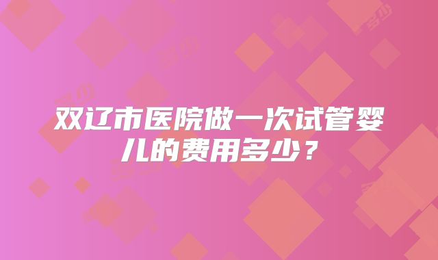 双辽市医院做一次试管婴儿的费用多少?