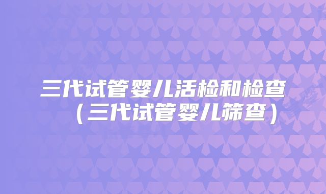 三代试管婴儿活检和检查（三代试管婴儿筛查）