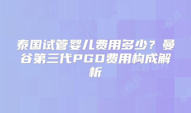 泰国试管婴儿费用多少？曼谷第三代PGD费用构成解析