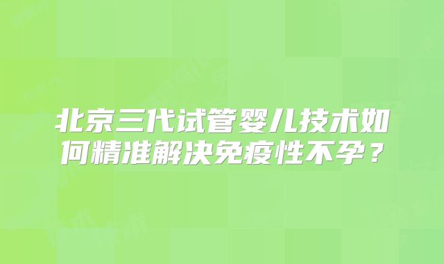 北京三代试管婴儿技术如何精准解决免疫性不孕？