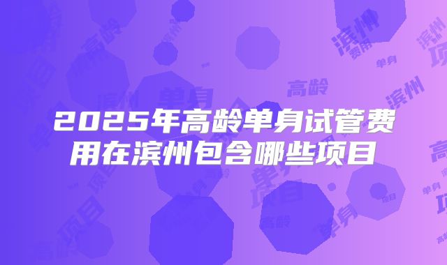 2025年高龄单身试管费用在滨州包含哪些项目