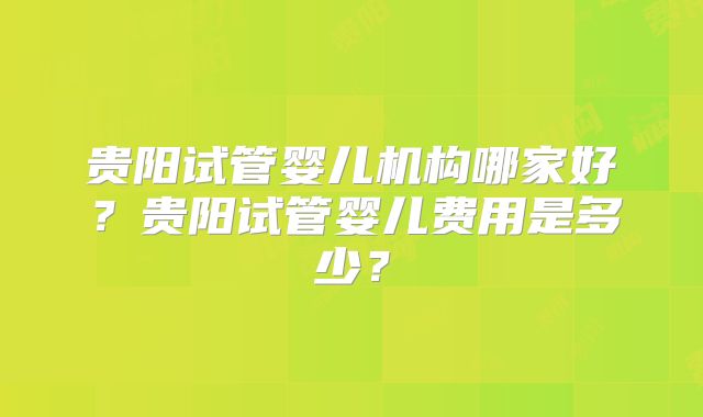 贵阳试管婴儿机构哪家好?贵阳试管婴儿费用是多少?